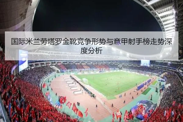 国际米兰劳塔罗金靴竞争形势与意甲射手榜走势深度分析