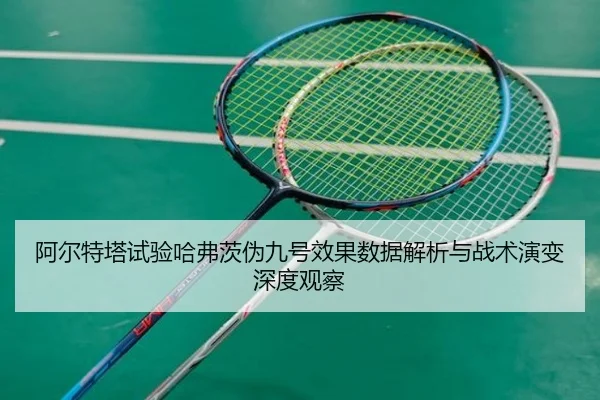 阿尔特塔试验哈弗茨伪九号效果数据解析与战术演变深度观察