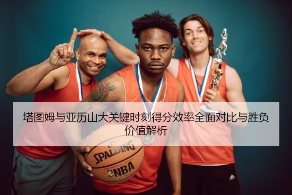 塔图姆与亚历山大关键时刻得分效率全面对比与胜负价值解析